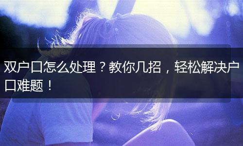 双户口怎么处理？教你几招，轻松解决户口难题！