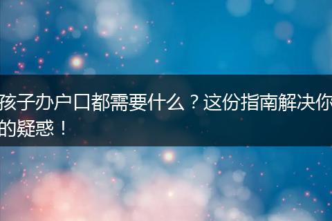 孩子办户口都需要什么？这份指南解决你的疑惑！
