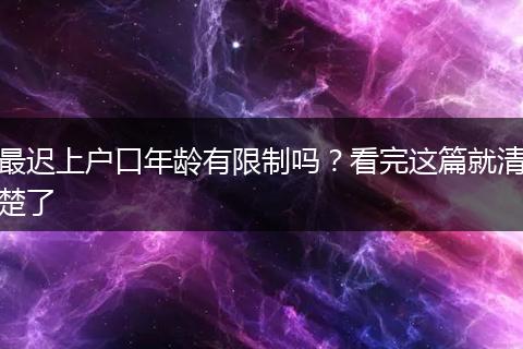 最迟上户口年龄有限制吗？看完这篇就清楚了