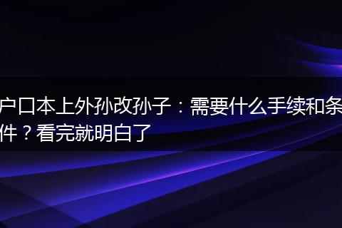 户口本上外孙改孙子：需要什么手续和条件？看完就明白了