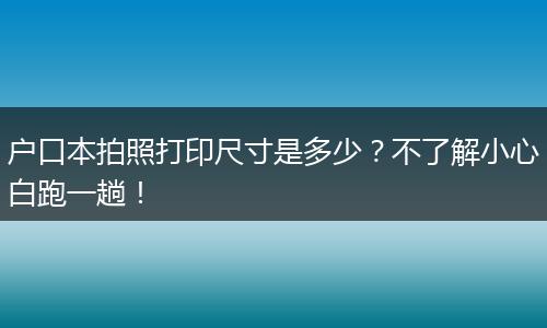 户口本拍照打印尺寸是多少？不了解小心白跑一趟！