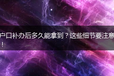 户口补办后多久能拿到？这些细节要注意！