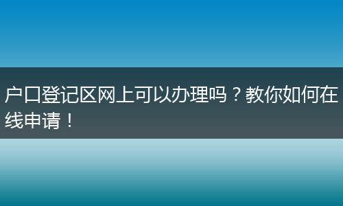 户口登记区网上可以办理吗？教你如何在线申请！