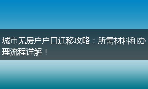 城市无房户户口迁移攻略：所需材料和办理流程详解！