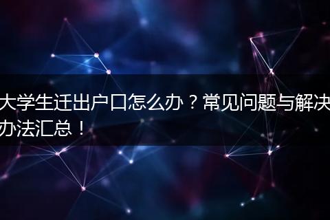 大学生迁出户口怎么办？常见问题与解决办法汇总！