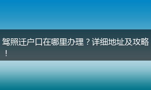 驾照迁户口在哪里办理？详细地址及攻略！