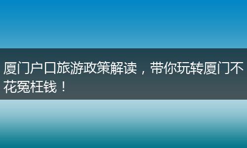 厦门户口旅游政策解读，带你玩转厦门不花冤枉钱！