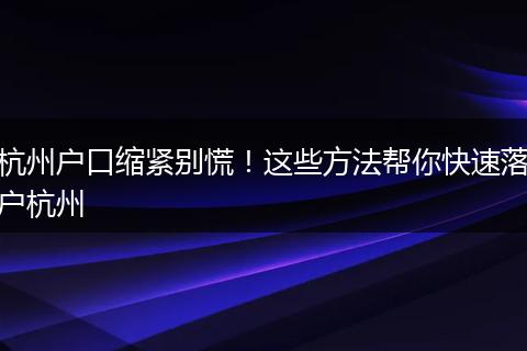 杭州户口缩紧别慌！这些方法帮你快速落户杭州