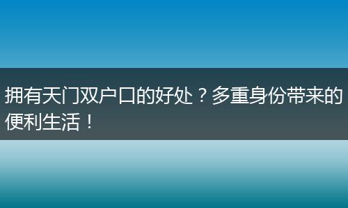 拥有天门双户口的好处？多重身份带来的便利生活！