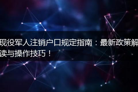 现役军人注销户口规定指南：最新政策解读与操作技巧！