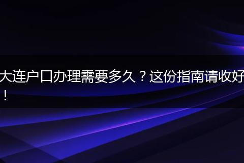 大连户口办理需要多久？这份指南请收好！