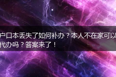 户口本丢失了如何补办？本人不在家可以代办吗？答案来了！