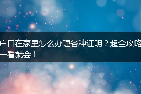 户口在家里怎么办理各种证明？超全攻略一看就会！