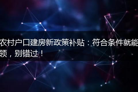 农村户口建房新政策补贴：符合条件就能领，别错过！