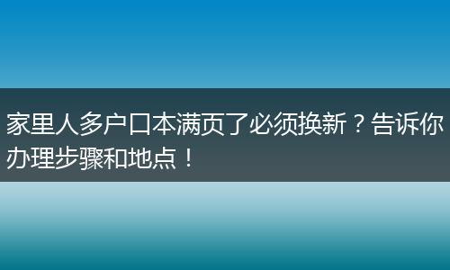家里人多户口本满页了必须换新？告诉你办理步骤和地点！