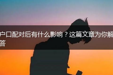 户口配对后有什么影响？这篇文章为你解答