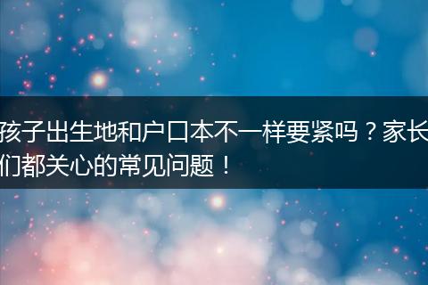 孩子出生地和户口本不一样要紧吗？家长们都关心的常见问题！