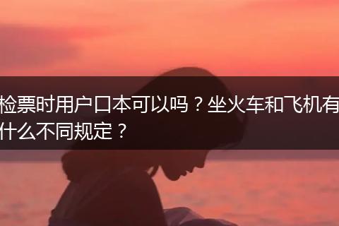 检票时用户口本可以吗？坐火车和飞机有什么不同规定？
