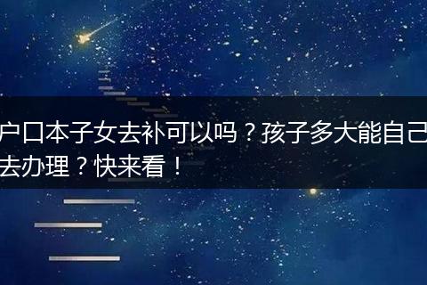 户口本子女去补可以吗？孩子多大能自己去办理？快来看！