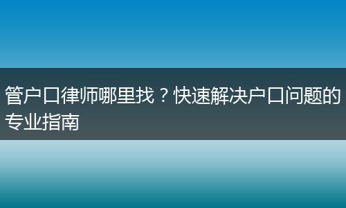 管户口律师哪里找？快速解决户口问题的专业指南