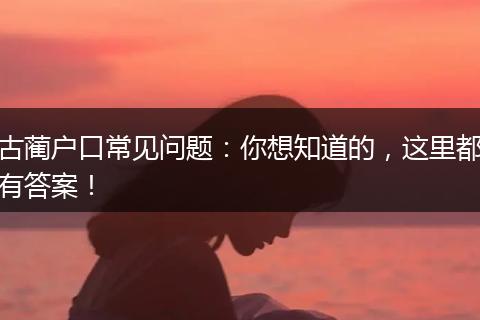 古蔺户口常见问题：你想知道的，这里都有答案！