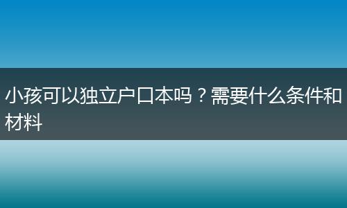 小孩可以独立户口本吗？需要什么条件和材料