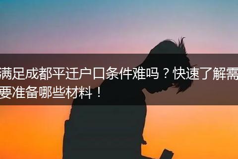 满足成都平迁户口条件难吗？快速了解需要准备哪些材料！