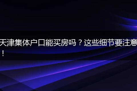 天津集体户口能买房吗？这些细节要注意！