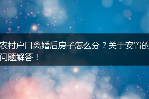 农村户口离婚后房子怎么分？关于安置的问题解答！
