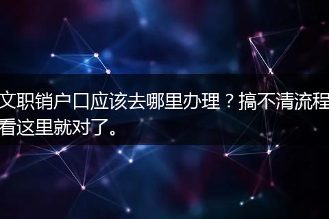 文职销户口应该去哪里办理？搞不清流程看这里就对了。