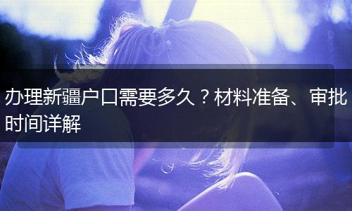 办理新疆户口需要多久？材料准备、审批时间详解