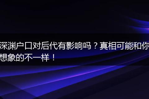 深渊户口对后代有影响吗？真相可能和你想象的不一样！