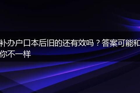 补办户口本后旧的还有效吗？答案可能和你不一样