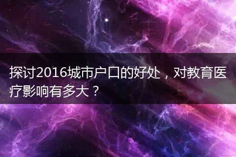 探讨2016城市户口的好处，对教育医疗影响有多大？