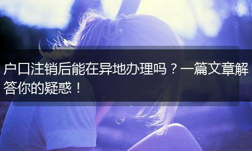 户口注销后能在异地办理吗？一篇文章解答你的疑惑！