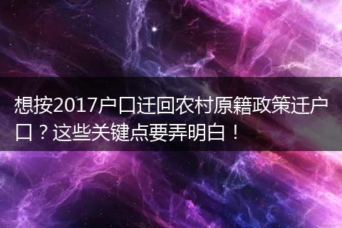 想按2017户口迁回农村原籍政策迁户口？这些关键点要弄明白！