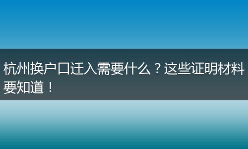 杭州换户口迁入需要什么？这些证明材料要知道！