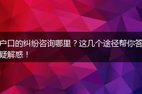 户口的纠纷咨询哪里？这几个途径帮你答疑解惑！