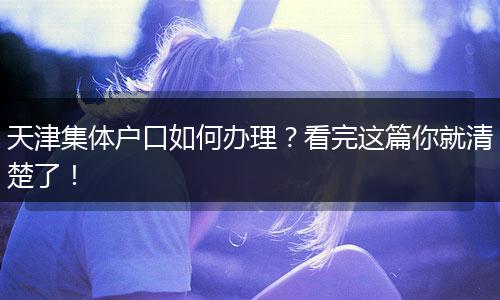 天津集体户口如何办理？看完这篇你就清楚了！