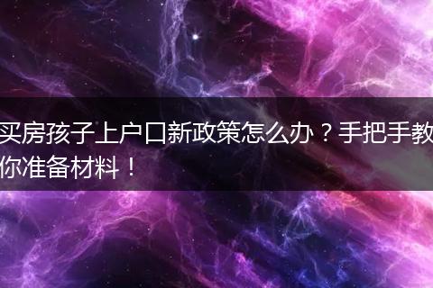 买房孩子上户口新政策怎么办？手把手教你准备材料！