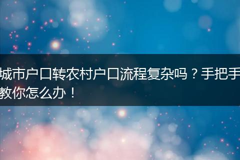 城市户口转农村户口流程复杂吗？手把手教你怎么办！