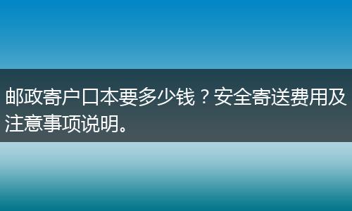 邮政寄户口本要多少钱？安全寄送费用及注意事项说明。
