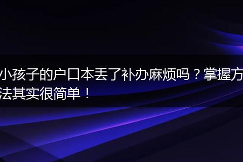 小孩子的户口本丢了补办麻烦吗？掌握方法其实很简单！
