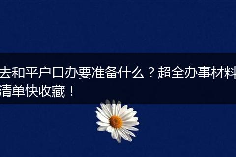 去和平户口办要准备什么？超全办事材料清单快收藏！