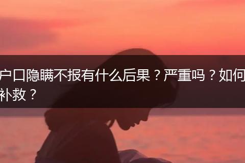 户口隐瞒不报有什么后果？严重吗？如何补救？