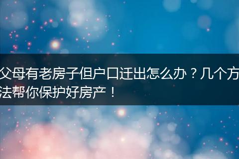 父母有老房子但户口迁出怎么办？几个方法帮你保护好房产！
