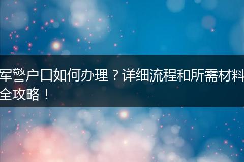 军警户口如何办理？详细流程和所需材料全攻略！