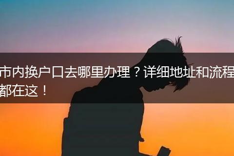 市内换户口去哪里办理？详细地址和流程都在这！