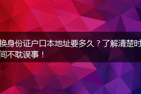 换身份证户口本地址要多久？了解清楚时间不耽误事！