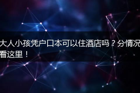 大人小孩凭户口本可以住酒店吗？分情况看这里！